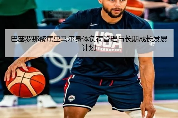 巴塞罗那聚焦亚马尔身体负荷管理与长期成长发展计划