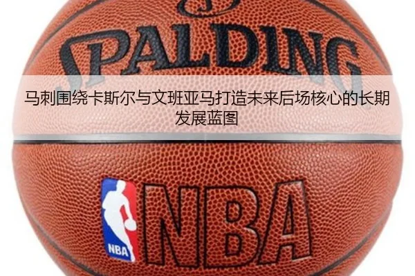 马刺围绕卡斯尔与文班亚马打造未来后场核心的长期发展蓝图