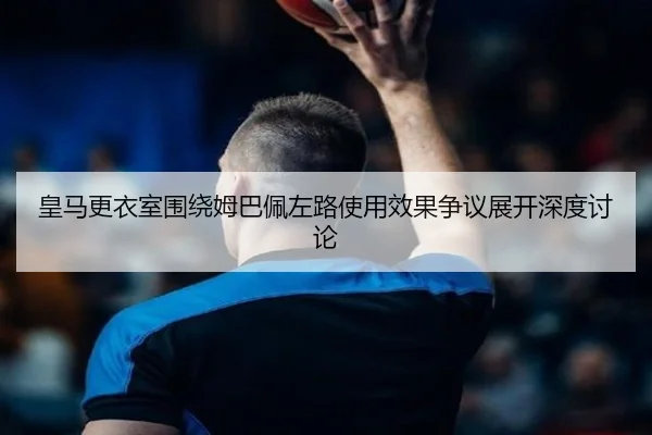 皇马更衣室围绕姆巴佩左路使用效果争议展开深度讨论