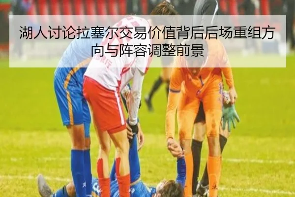 湖人讨论拉塞尔交易价值背后后场重组方向与阵容调整前景