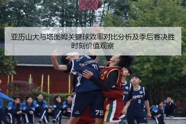 亚历山大与塔图姆关键球效率对比分析及季后赛决胜时刻价值观察