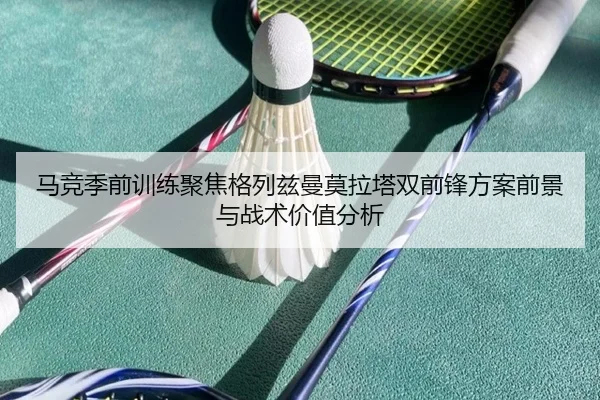 马竞季前训练聚焦格列兹曼莫拉塔双前锋方案前景与战术价值分析