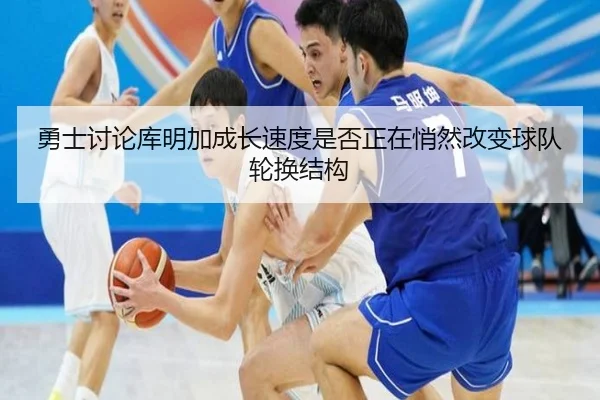 勇士讨论库明加成长速度是否正在悄然改变球队轮换结构