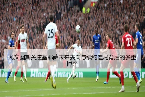 尤文图斯关注基耶萨未来去向与续约僵局背后的多重博弈