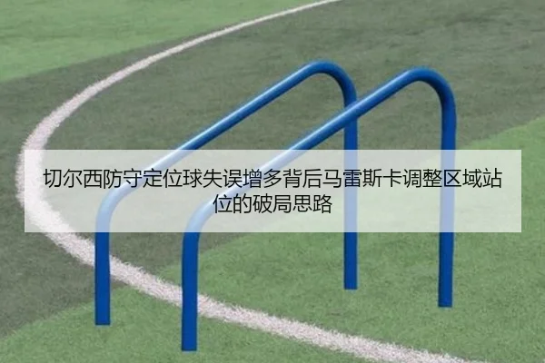 切尔西防守定位球失误增多背后马雷斯卡调整区域站位的破局思路